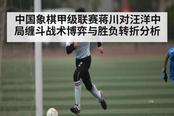 中国象棋甲级联赛蒋川对汪洋中局缠斗战术博弈与胜负转折分析（c7c7.app）