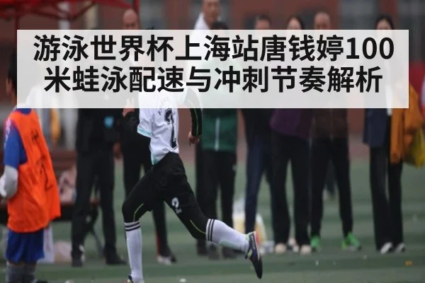 游泳世界杯上海站唐钱婷100米蛙泳配速与冲刺节奏解析（c7c7.app）