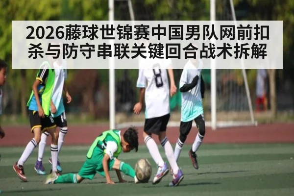 2026藤球世锦赛中国男队网前扣杀与防守串联关键回合战术拆解 | c7c7.app