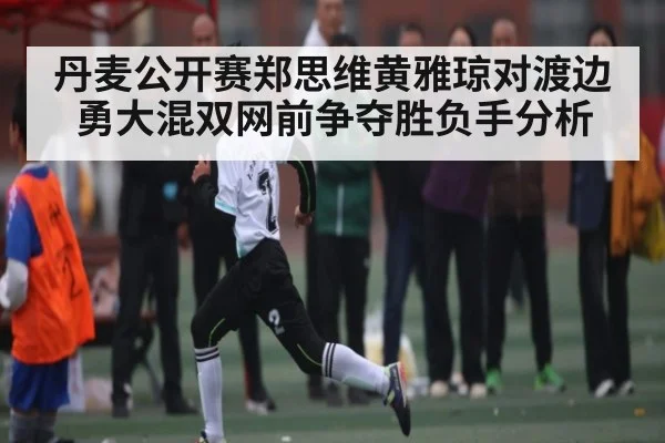 丹麦公开赛郑思维黄雅琼对渡边勇大混双网前争夺胜负手分析（c7c7.app）