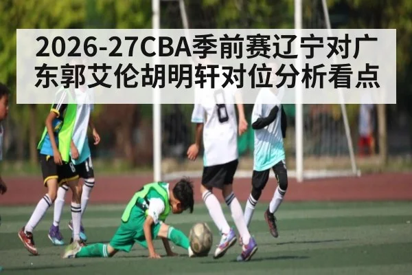 2026-27CBA季前赛辽宁对广东郭艾伦胡明轩对位分析看点（c7c7.app）