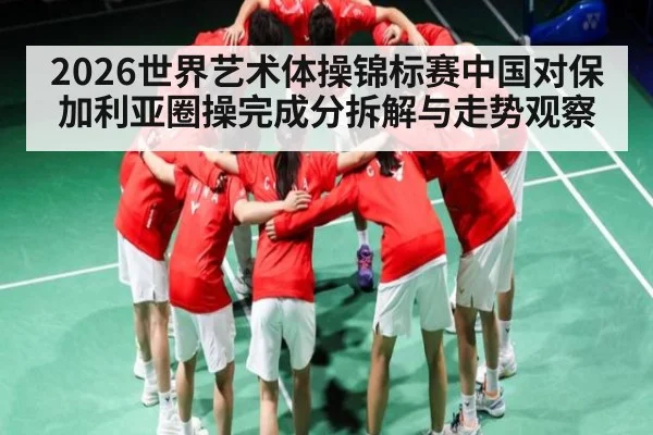 2026世界艺术体操锦标赛中国对保加利亚圈操完成分拆解与走势观察（c7c7.app）